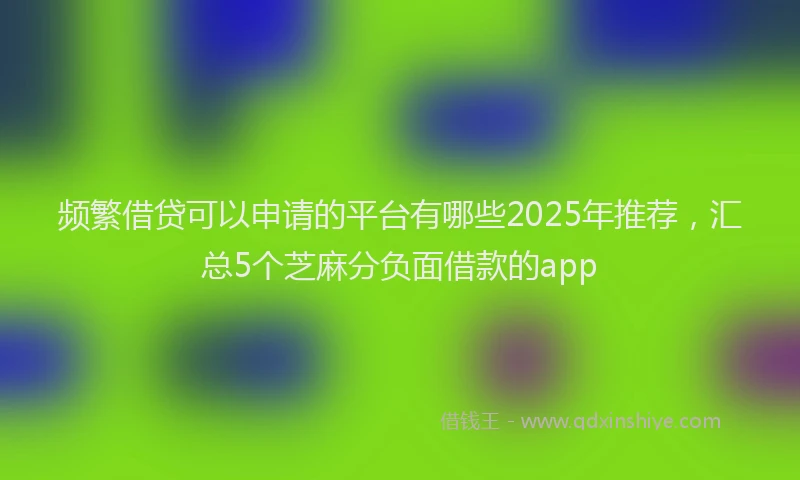频繁借贷可以申请的平台有哪些2025年推荐，汇总5个芝麻分负面借款的app