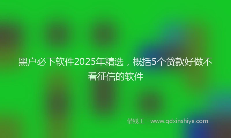 黑户必下软件2025年精选，概括5个贷款好做不看征信的软件