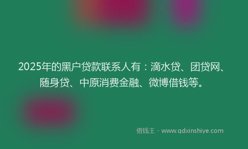 2025年的黑户贷款联系人有：滴水贷、团贷网、随身贷、中原消费金融、微博借钱等。