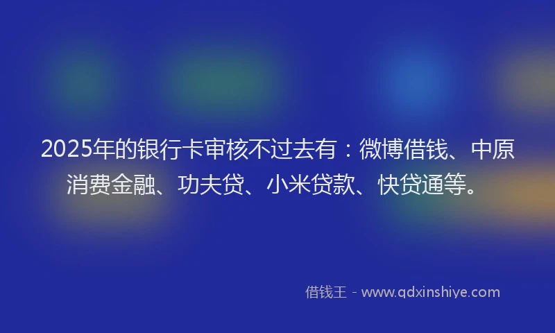 2025年的银行卡审核不过去有：微博借钱、中原消费金融、功夫贷、小米贷款、快贷通等。