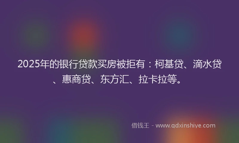 2025年的银行贷款买房被拒有：柯基贷、滴水贷、惠商贷、东方汇、拉卡拉等。