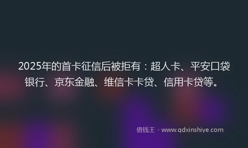 2025年的首卡征信后被拒有：超人卡、平安口袋银行、京东金融、维信卡卡贷、信用卡贷等。