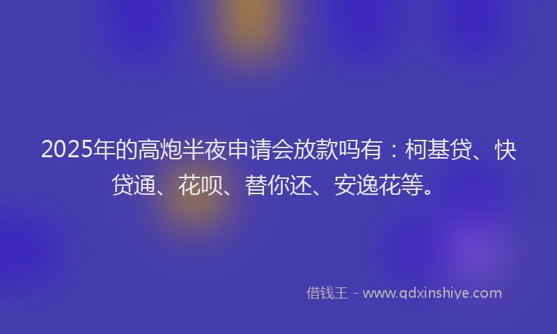 2025年的高炮半夜申请会放款吗有：柯基贷、快贷通、花呗、替你还、安逸花等。