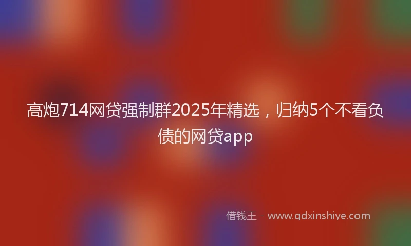高炮714网贷强制群2025年精选,归纳5个不看负债的网贷app