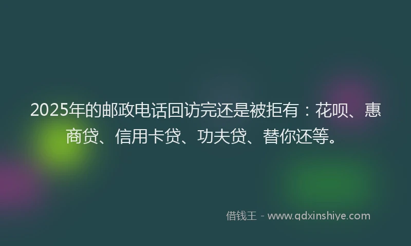 2025年的邮政电话回访完还是被拒有：花呗、惠商贷、信用卡贷、功夫贷、替你还等。