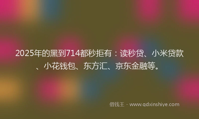 2025年的黑到714都秒拒有：读秒贷、小米贷款、小花钱包、东方汇、京东金融等。