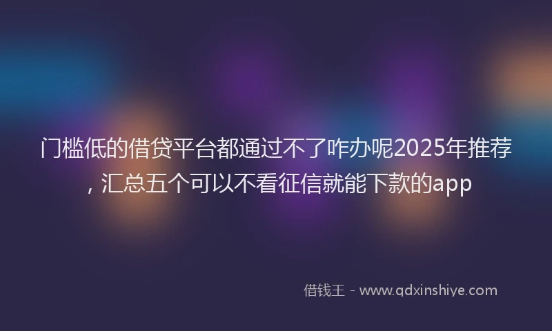 门槛低的借贷平台都通过不了咋办呢2025年推荐，汇总五个可以不看征信就能下款的app