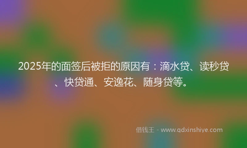 2025年的面签后被拒的原因有：滴水贷、读秒贷、快贷通、安逸花、随身贷等。
