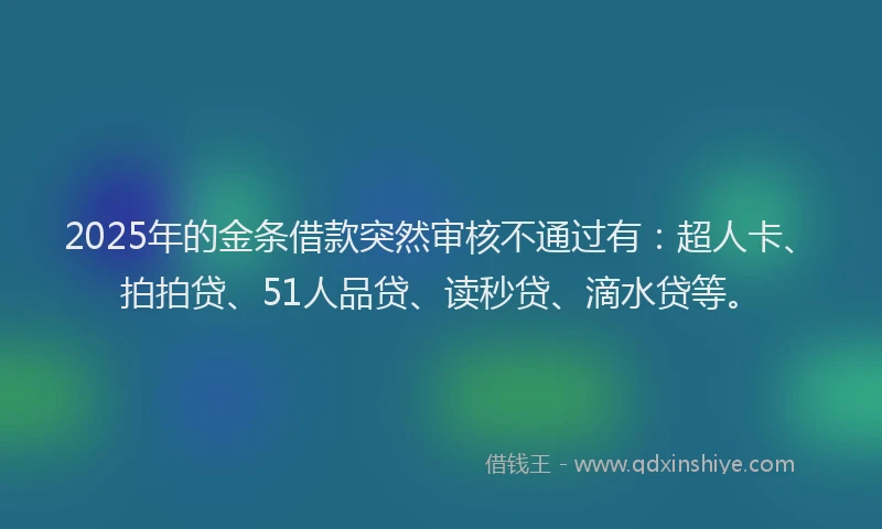 2025年的金条借款突然审核不通过有：超人卡、拍拍贷、51人品贷、读秒贷、滴水贷等。