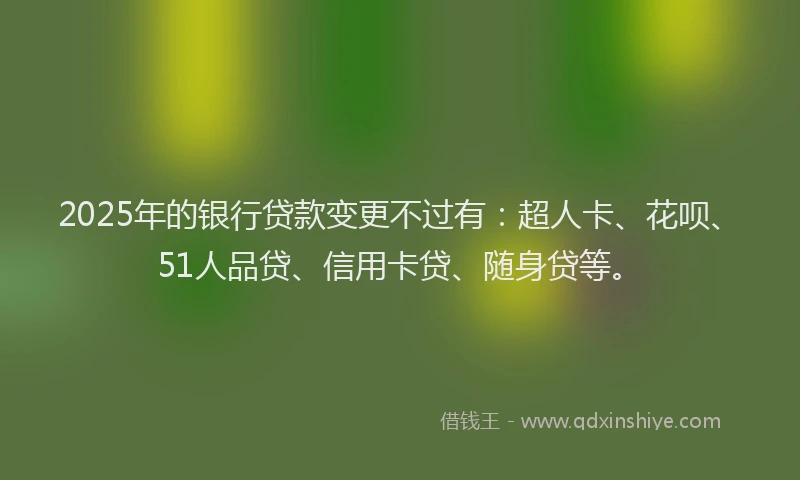 2025年的银行贷款变更不过有：超人卡、花呗、51人品贷、信用卡贷、随身贷等。