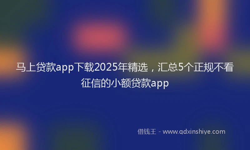 马上贷款app下载2025年精选，汇总5个正规不看征信的小额贷款app
