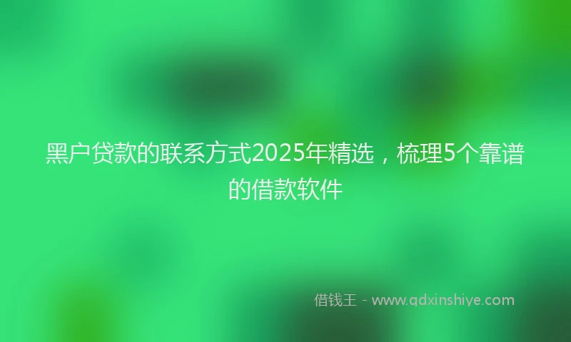 黑户贷款的联系方式2025年精选，梳理5个靠谱的借款软件