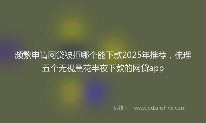 频繁申请网贷被拒哪个能下款2025年推荐，梳理五个无视黑花半夜下款的网贷app