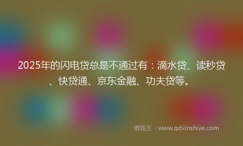 2025年的闪电贷总是不通过有：滴水贷、读秒贷、快贷通、京东金融、功夫贷等。