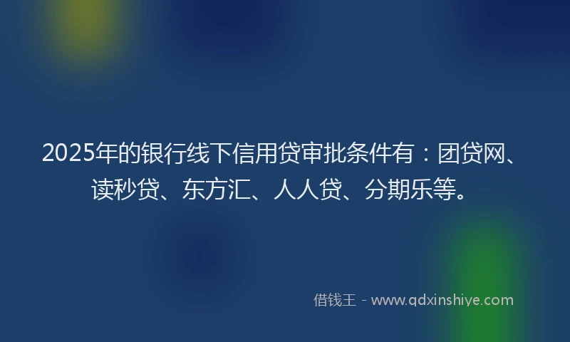 2025年的银行线下信用贷审批条件有：团贷网、读秒贷、东方汇、人人贷、分期乐等。