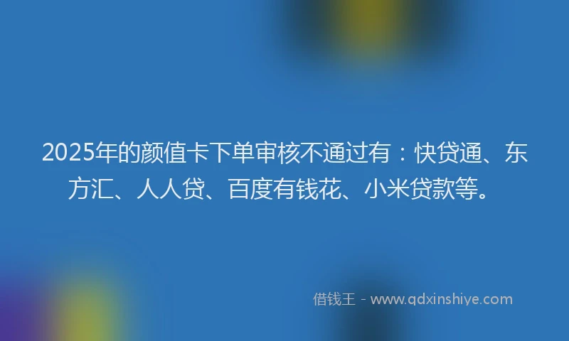2025年的颜值卡下单审核不通过有：快贷通、东方汇、人人贷、百度有钱花、小米贷款等。