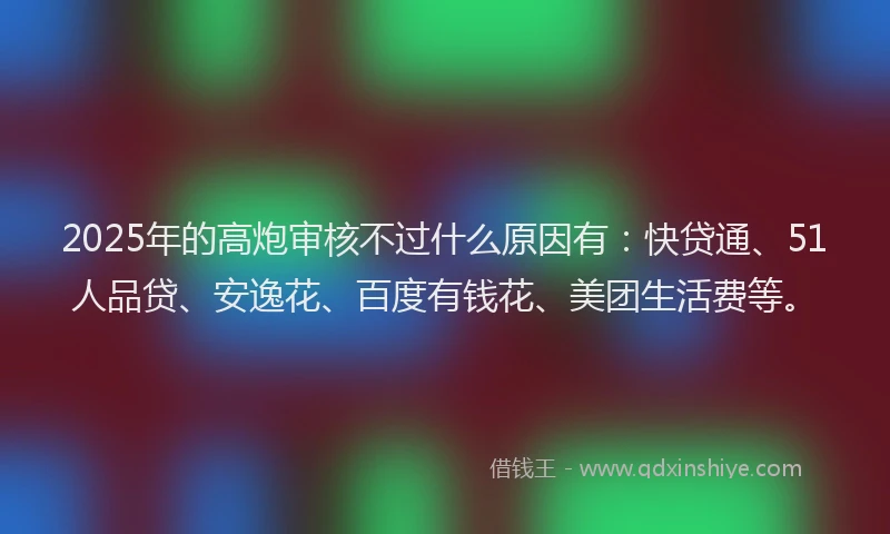 2025年的高炮审核不过什么原因有：快贷通、51人品贷、安逸花、百度有钱花、美团生活费等。