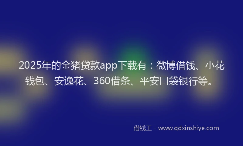 2025年的金猪贷款app下载有：微博借钱、小花钱包、安逸花、360借条、平安口袋银行等。