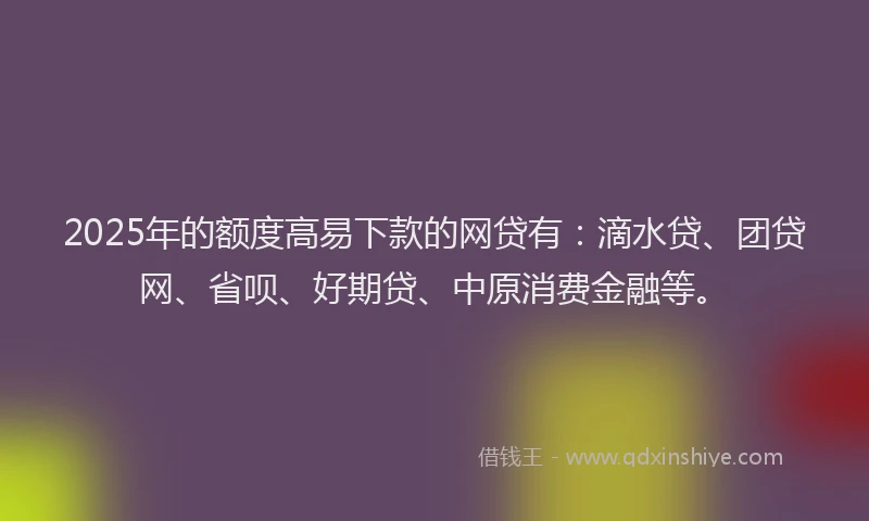 2025年的额度高易下款的网贷有：滴水贷、团贷网、省呗、好期贷、中原消费金融等。