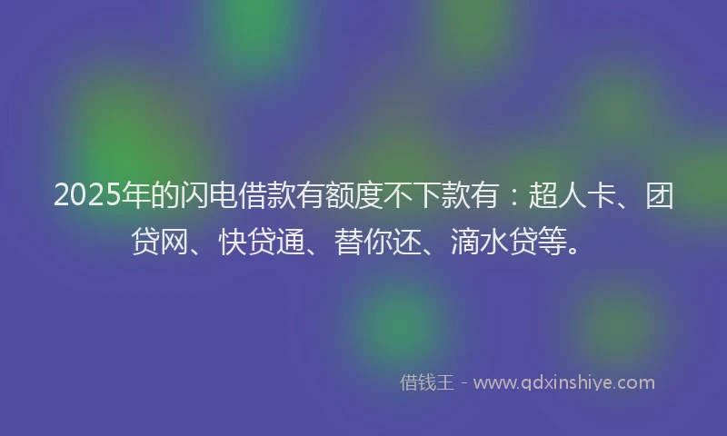 2025年的闪电借款有额度不下款有：超人卡、团贷网、快贷通、替你还、滴水贷等。