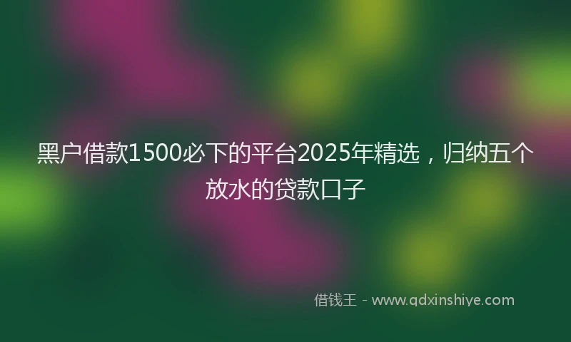 黑户借款1500必下的平台2025年精选，归纳五个放水的贷款口子