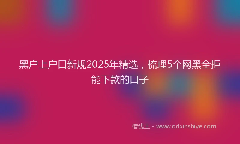 黑户上户口新规2025年精选，梳理5个网黑全拒能下款的口子