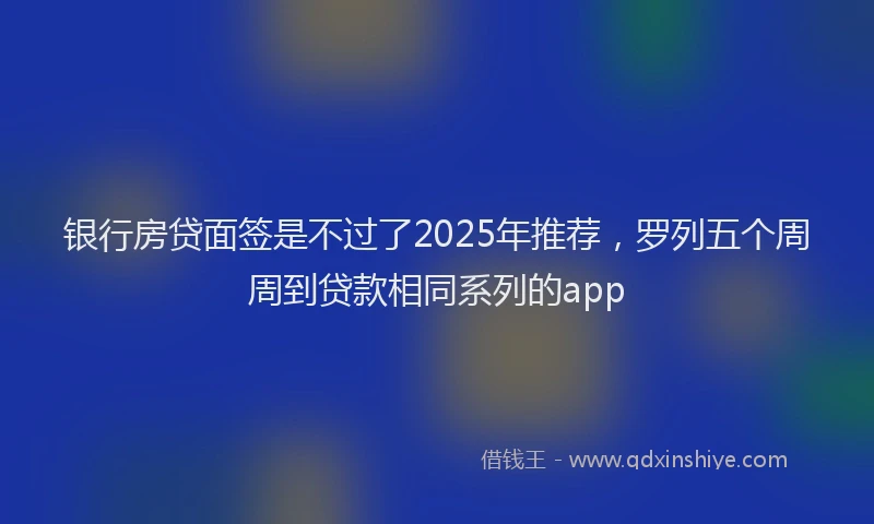 银行房贷面签是不过了2025年推荐，罗列五个周周到贷款相同系列的app