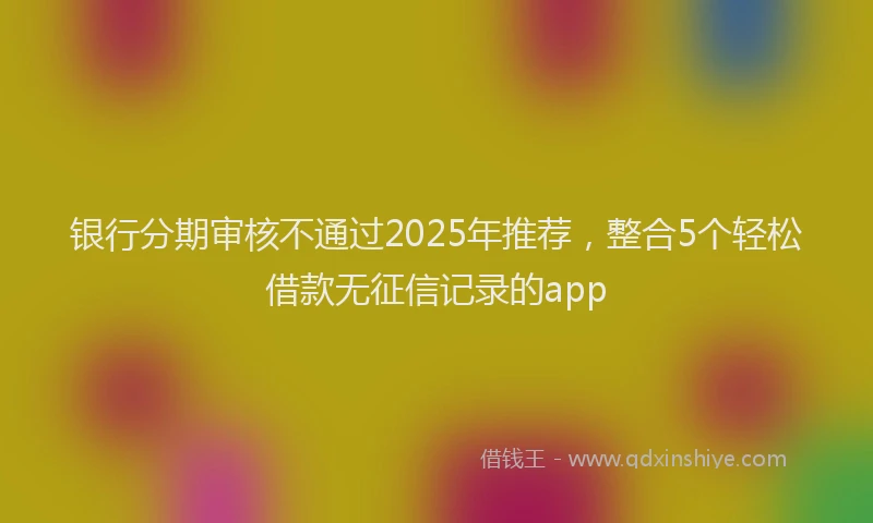 银行分期审核不通过2025年推荐，整合5个轻松借款无征信记录的app