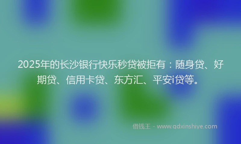2025年的长沙银行快乐秒贷被拒有：随身贷、好期贷、信用卡贷、东方汇、平安i贷等。