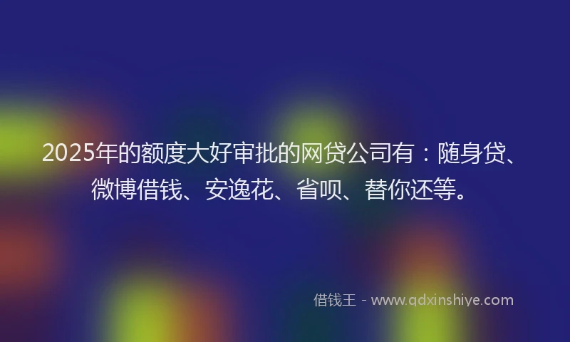 2025年的额度大好审批的网贷公司有：随身贷、微博借钱、安逸花、省呗、替你还等。