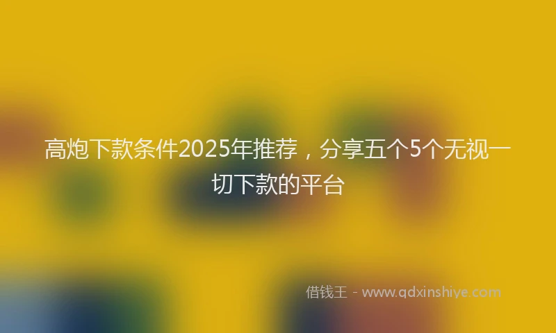 高炮下款条件2025年推荐，分享五个5个无视一切下款的平台