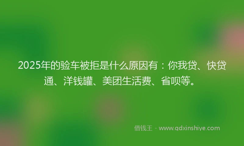 2025年的验车被拒是什么原因有：你我贷、快贷通、洋钱罐、美团生活费、省呗等。