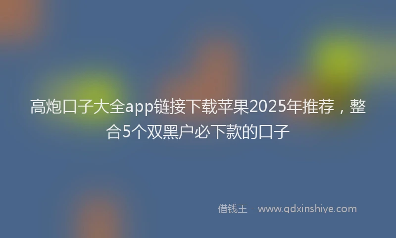 高炮口子大全app链接下载苹果2025年推荐，整合5个双黑户必下款的口子