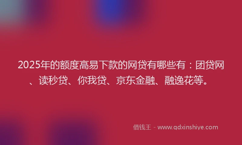 2025年的额度高易下款的网贷有哪些有：团贷网、读秒贷、你我贷、京东金融、融逸花等。