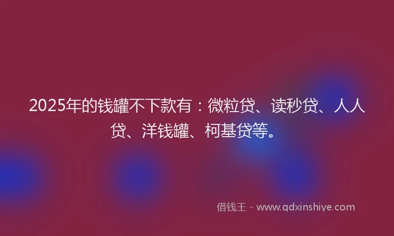 2025年的钱罐不下款有：微粒贷、读秒贷、人人贷、洋钱罐、柯基贷等。