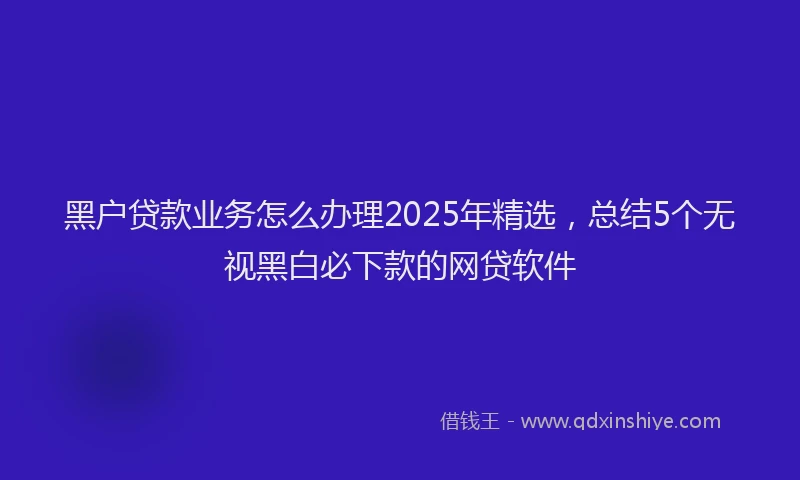 黑户贷款业务怎么办理2025年精选，总结5个无视黑白必下款的网贷软件