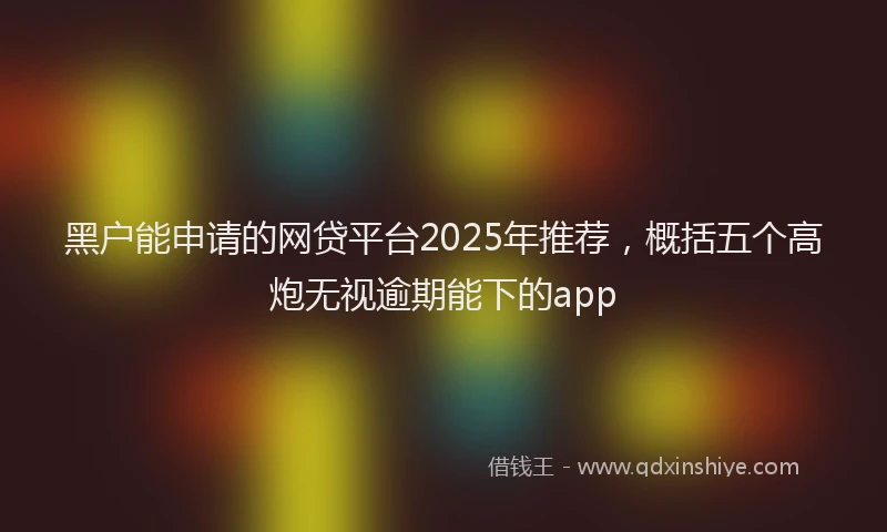 黑户能申请的网贷平台2025年推荐，概括五个高炮无视逾期能下的app
