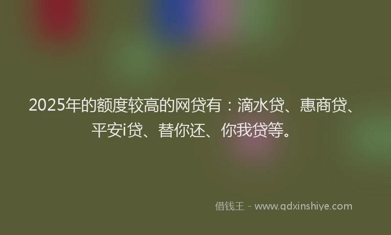 2025年的额度较高的网贷有：滴水贷、惠商贷、平安i贷、替你还、你我贷等。