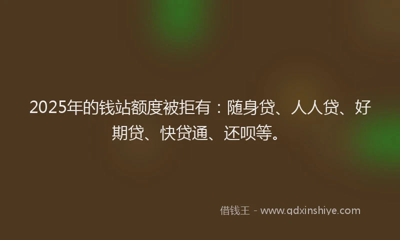 2025年的钱站额度被拒有：随身贷、人人贷、好期贷、快贷通、还呗等。