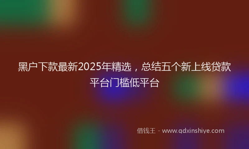 黑户下款最新2025年精选，总结五个新上线贷款平台门槛低平台