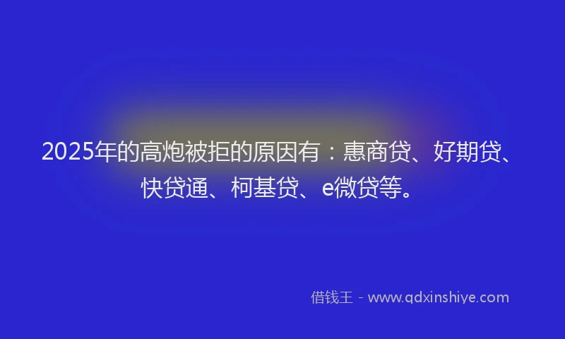 2025年的高炮被拒的原因有：惠商贷、好期贷、快贷通、柯基贷、e微贷等。
