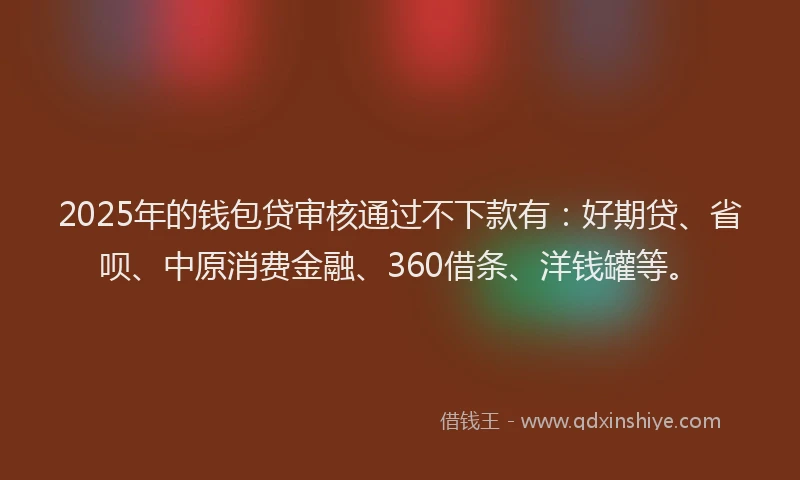 2025年的钱包贷审核通过不下款有：好期贷、省呗、中原消费金融、360借条、洋钱罐等。