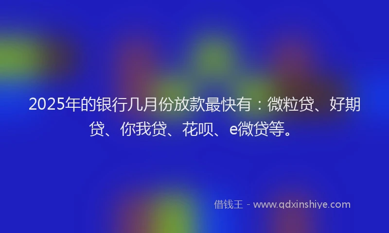 2025年的银行几月份放款最快有：微粒贷、好期贷、你我贷、花呗、e微贷等。