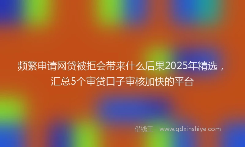 频繁申请网贷被拒会带来什么后果2025年精选，汇总5个审贷口子审核加快的平台
