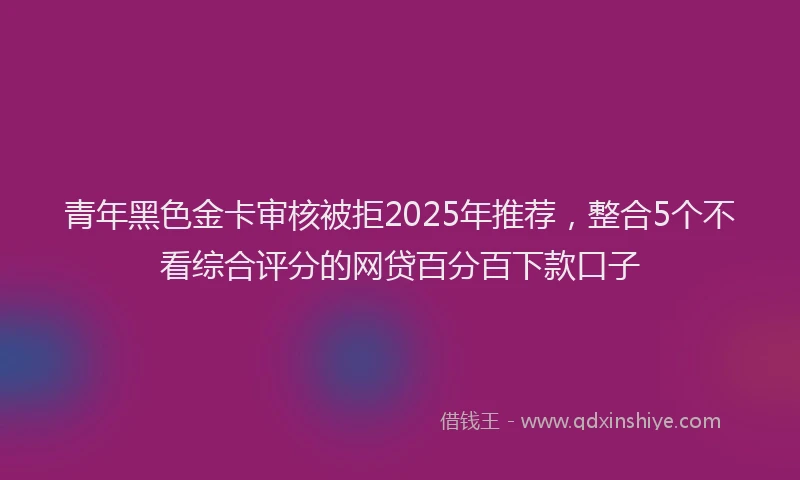 青年黑色金卡审核被拒2025年推荐，整合5个不看综合评分的网贷百分百下款口子