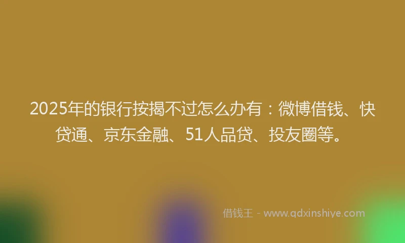 2025年的银行按揭不过怎么办有：微博借钱、快贷通、京东金融、51人品贷、投友圈等。