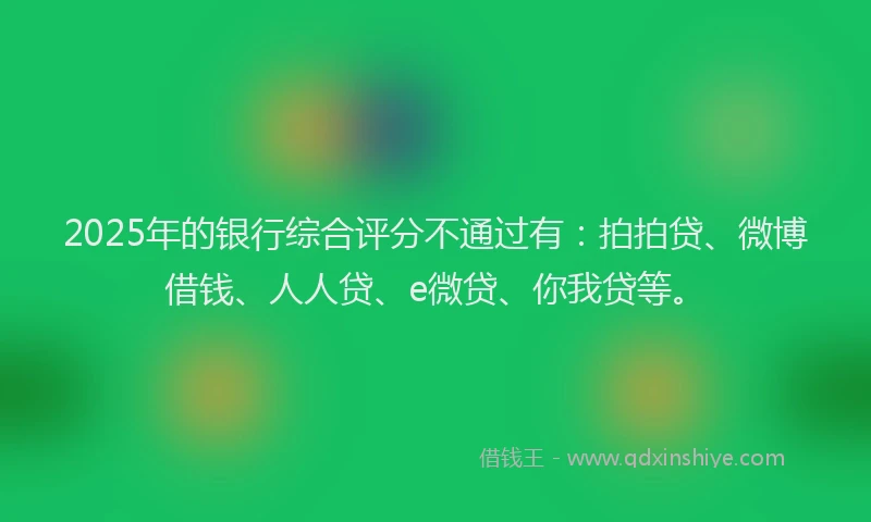 2025年的银行综合评分不通过有：拍拍贷、微博借钱、人人贷、e微贷、你我贷等。