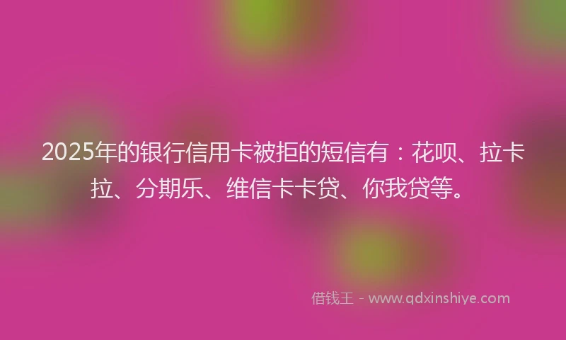 2025年的银行信用卡被拒的短信有：花呗、拉卡拉、分期乐、维信卡卡贷、你我贷等。
