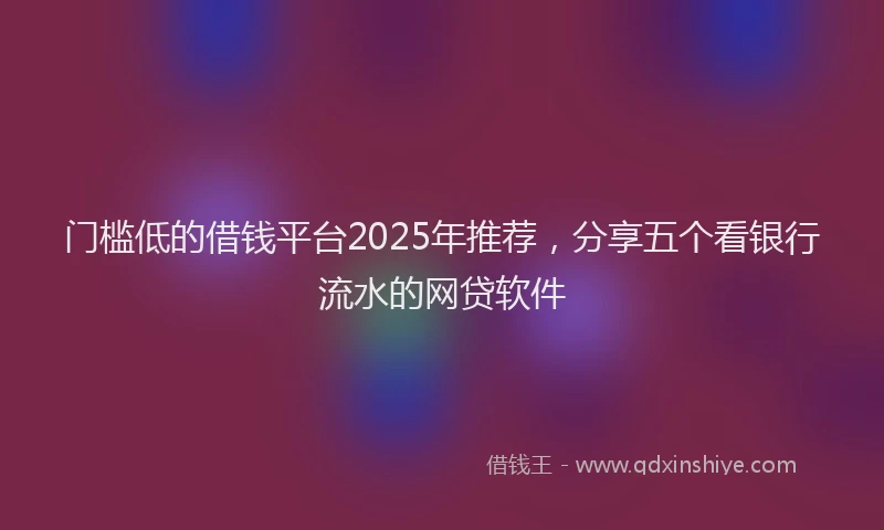 门槛低的借钱平台2025年推荐，分享五个看银行流水的网贷软件