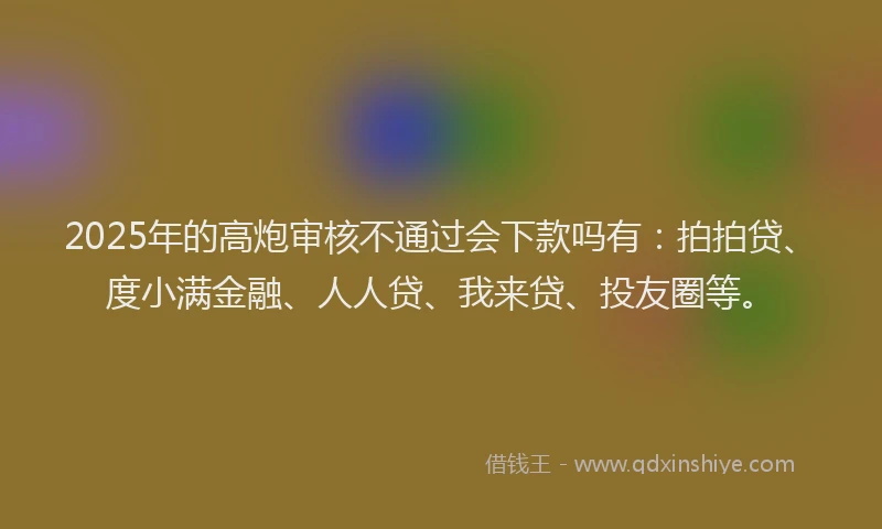 2025年的高炮审核不通过会下款吗有：拍拍贷、度小满金融、人人贷、我来贷、投友圈等。